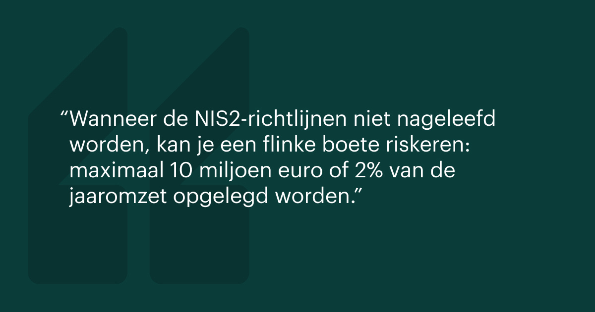 Wanneer de NIS2-richtlijnen niet nageleefd worden, kan je een flinke boete riskeren: maximaal 10 miljoen euro of 2% van de jaaromzet opgelegd worden.