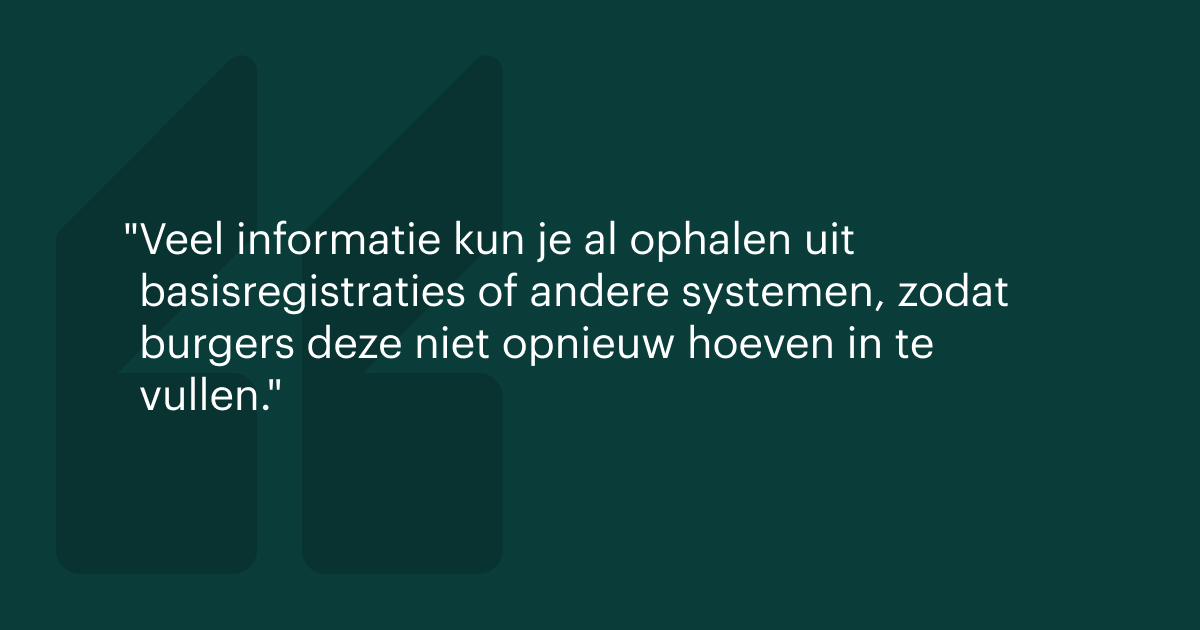 Veel informatie kun je al ophalen uit basisregistraties of andere systemen, zodat burgers deze niet opnieuw hoeven in te vullen.