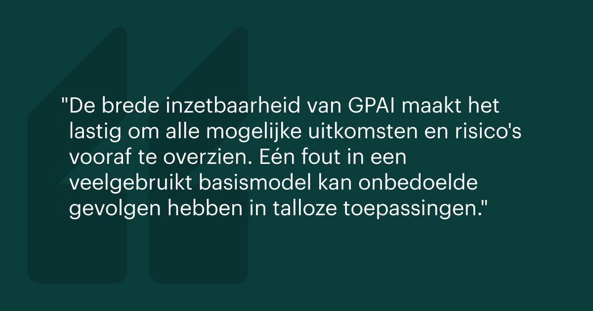 De brede inzetbaarheid van GPAI maakt het lastig om alle mogelijke uitkomsten en risico's vooraf te overzien. Eén fout in een veelgebruikt basismodel kan onbedoelde gevolgen hebben in talloze toepassingen.