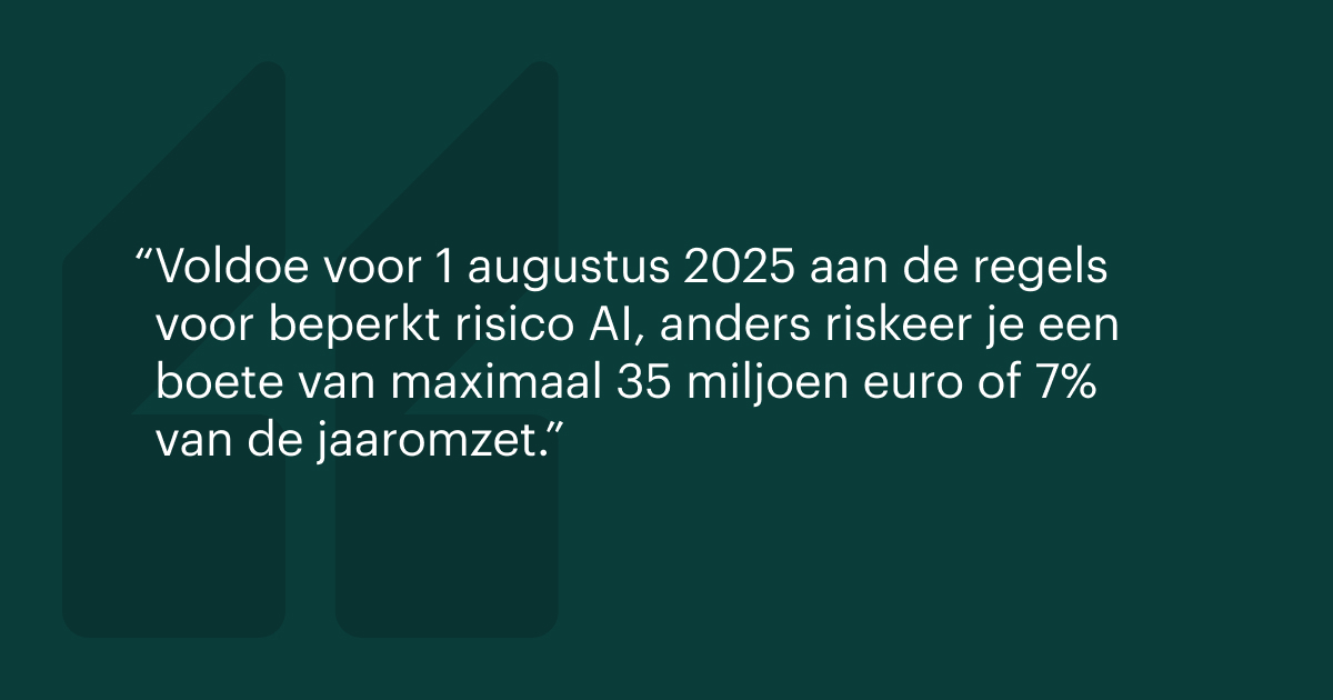 Voldoe vóór 1 augustus 2025 aan de regels voor beperkt risico AI, anders riskeer je een boete van maximaal 35 miljoen euro of 7% van de jaaromzet.