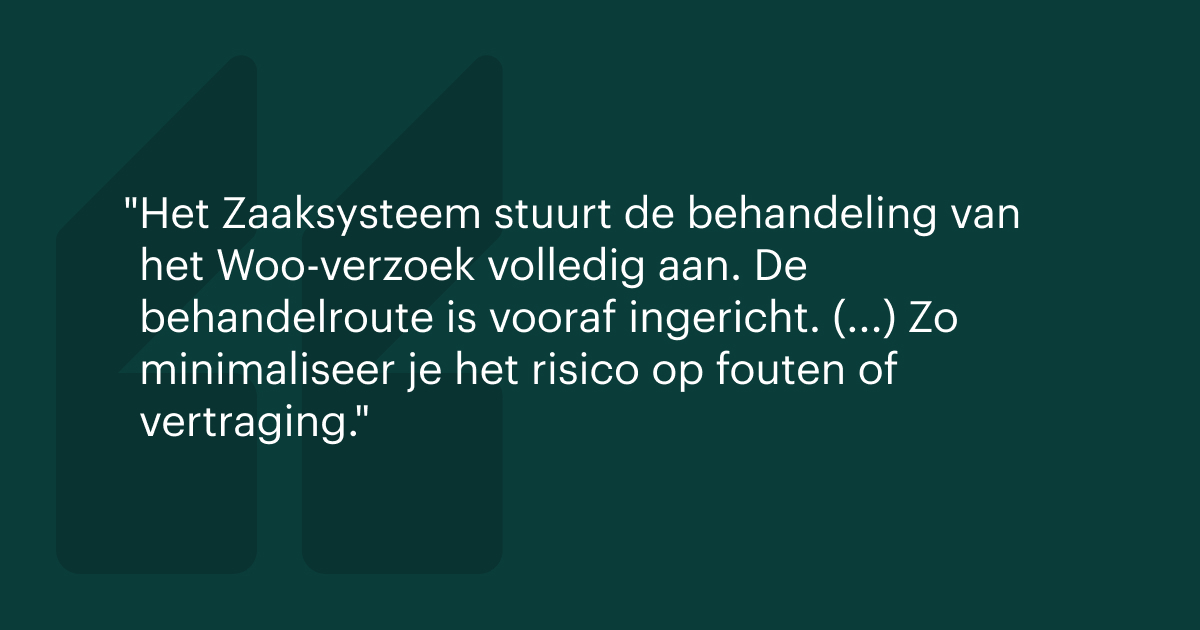 Het Zaaksysteem stuurt de behandeling van het Woo-verzoek volledig aan. De behandelroute is vooraf ingericht. (...) Zo minimaliseer je het risico op fouten of vertraging.