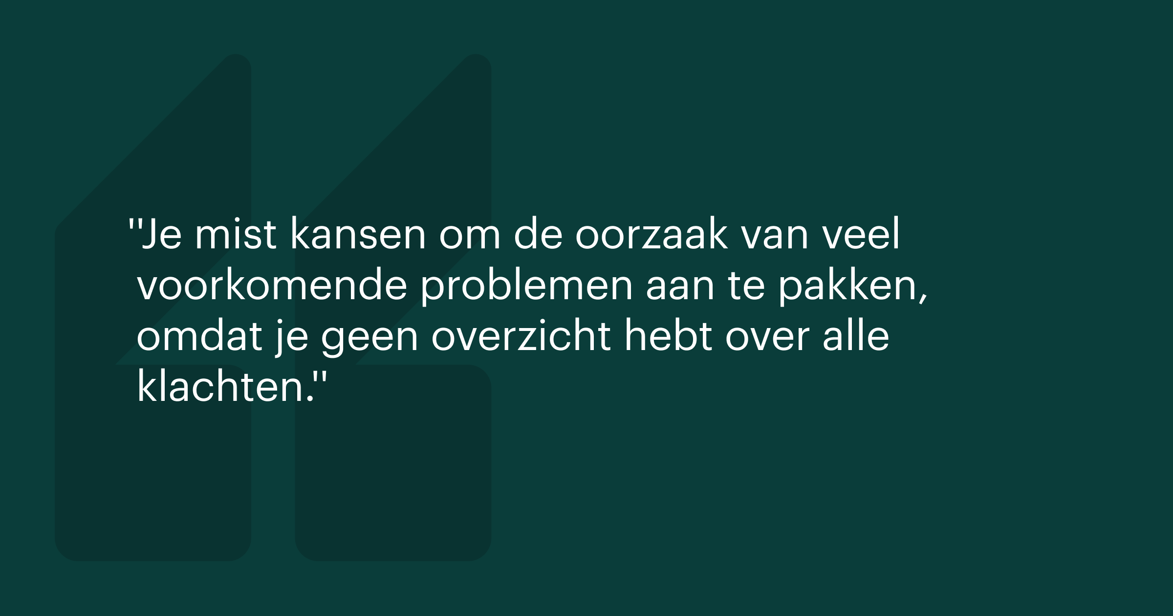 Quote afbeelding met de tekst: Je mist kansen om de oorzaak van veel voorkomende problemen aan te pakken, omdat je geen overzicht hebt over alle ingediende klachten.